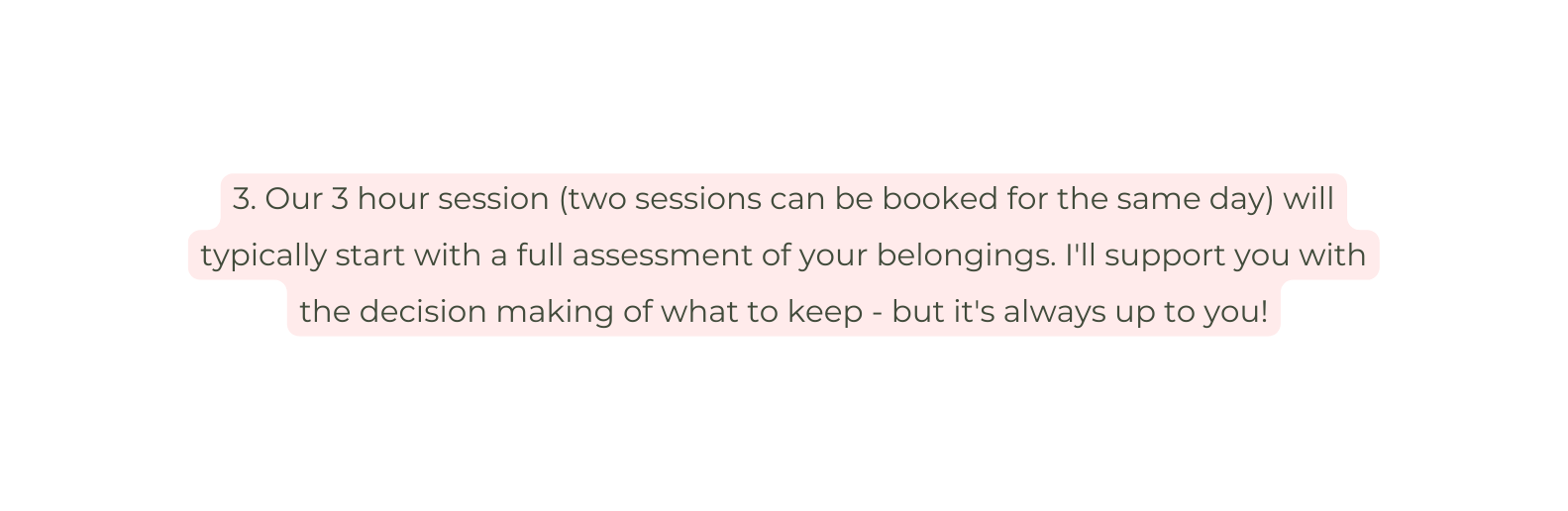 3 Our 3 hour session two sessions can be booked for the same day will typically start with a full assessment of your belongings I ll support you with the decision making of what to keep but it s always up to you