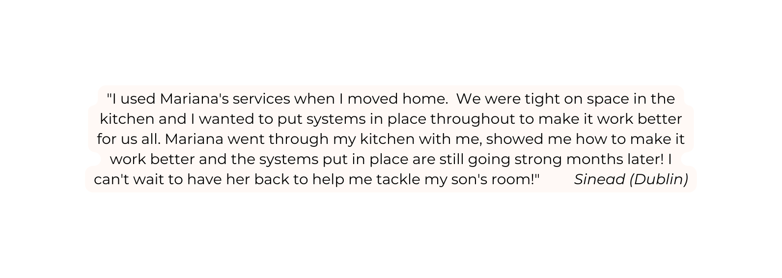 I used Mariana s services when I moved home We were tight on space in the kitchen and I wanted to put systems in place throughout to make it work better for us all Mariana went through my kitchen with me showed me how to make it work better and the systems put in place are still going strong months later I can t wait to have her back to help me tackle my son s room Sinead Dublin